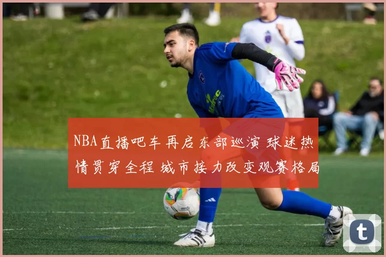NBA直播吧车再启东部巡演 球迷热情贯穿全程 城市接力改变观赛格局