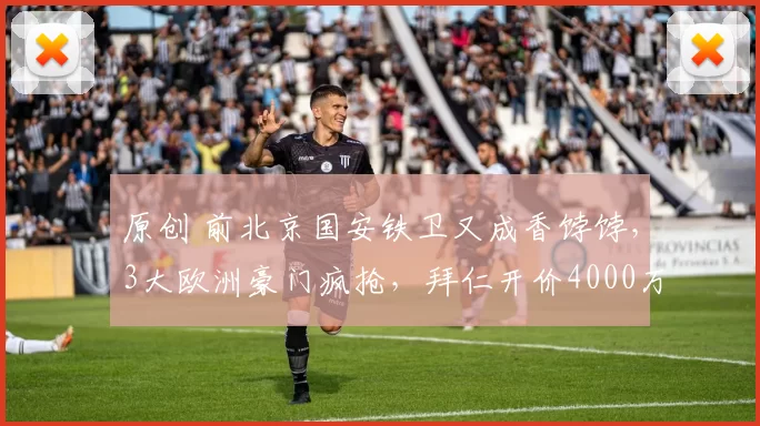 原创 前北京国安铁卫又成香饽饽，3大欧洲豪门疯抢，拜仁开价4000万欧卖人