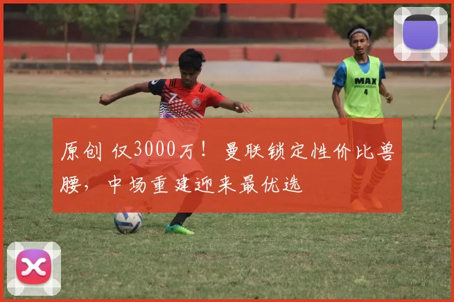 原创 仅3000万！曼联锁定性价比兽腰，中场重建迎来最优选