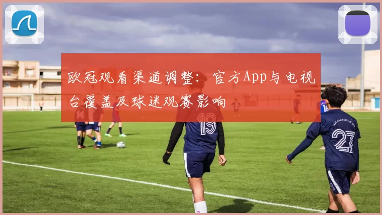 欧冠观看渠道调整：官方App与电视台覆盖及球迷观赛影响