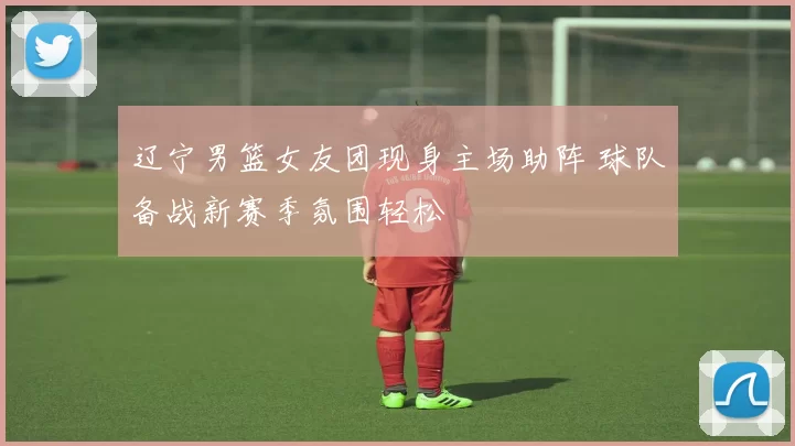 辽宁男篮女友团现身主场助阵 球队备战新赛季氛围轻松