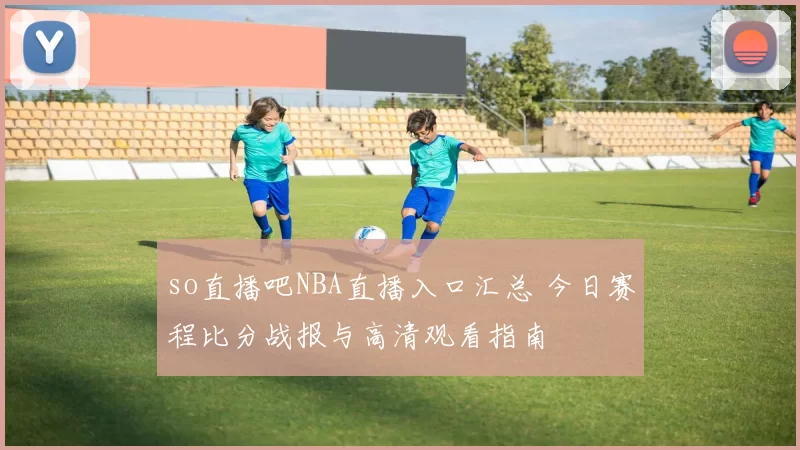 so直播吧NBA直播入口汇总 今日赛程比分战报与高清观看指南