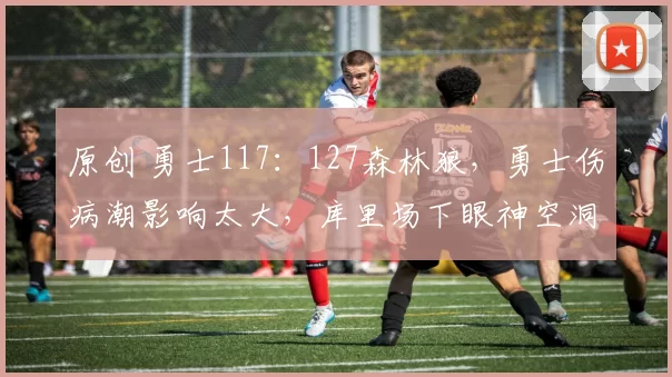 原创 勇士117：127森林狼，勇士伤病潮影响太大，库里场下眼神空洞