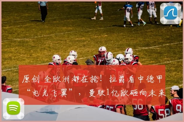 原创 全欧洲都在抢！拉爵看中德甲“电光飞翼”，曼联1亿欧砸向未来？