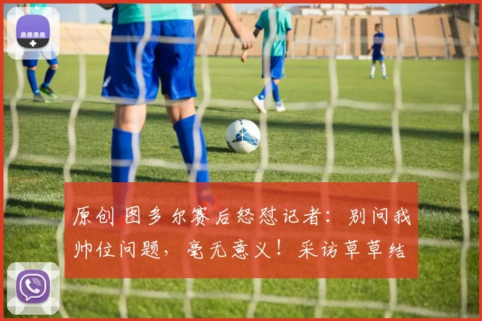 原创 图多尔赛后怒怼记者：别问我帅位问题，毫无意义！采访草草结束