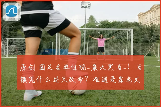 原创 国足名单惊现_最大黑马_！马镇凭什么逆天改命？难道是靠老丈人范志毅上位吗？